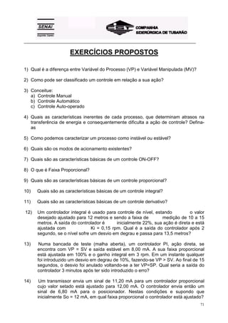 _________________________________________________________________________________________ 
71 
EXERCÍCIOS PROPOSTOS 
1) Qual é a diferença entre Variável do Processo (VP) e Variável Manipulada (MV)? 
2) Como pode ser classificado um controle em relação a sua ação? 
3) Conceitue: 
a) Controle Manual 
b) Controle Automático 
c) Controle Auto-operado 
4) Quais as características inerentes de cada processo, que determinam atrasos na 
transferência de energia e consequentemente dificulta a ação de controle? Defina-as 
5) Como podemos caracterizar um processo como instável ou estável? 
6) Quais são os modos de acionamento existentes? 
7) Quais são as características básicas de um controle ON-OFF? 
8) O que é Faixa Proporcional? 
9) Quais são as características básicas de um controle proporcional? 
10) Quais são as características básicas de um controle integral? 
11) Quais são as características básicas de um controle derivativo? 
12) Um controlador integral é usado para controle de nível, estando o valor 
desejado ajustado para 12 metros e sendo a faixa de medição de 10 a 15 
metros. A saída do controlador é inicialmente 22%, sua ação é direta e está 
ajustada com Ki = 0,15 rpm. Qual é a saída do controlador após 2 
segundo, se o nível sofre um desvio em degrau e passa para 13,5 metros? 
13) Numa bancada de teste (malha aberta), um controlador PI, ação direta, se 
encontra com VP = SV e saída estável em 8,00 mA. A sua faixa proporcional 
está ajustada em 100% e o ganho integral em 3 rpm. Em um instante qualquer 
foi introduzido um desvio em degrau de 10%, fazendo-se VP > SV. Ao final de 15 
segundos, o desvio foi anulado voltando-se a ter VP=SP. Qual seria a saída do 
controlador 3 minutos após ter sido introduzido o erro? 
14) Um transmissor envia um sinal de 11,20 mA para um controlador proporcional 
cujo valor setado está ajustado para 12,00 mA. O controlador envia então um 
sinal de 6,80 mA para o posicionador. Nestas condições e supondo que 
inicialmente So = 12 mA, em qual faixa proporcional o controlador está ajustado? 
 