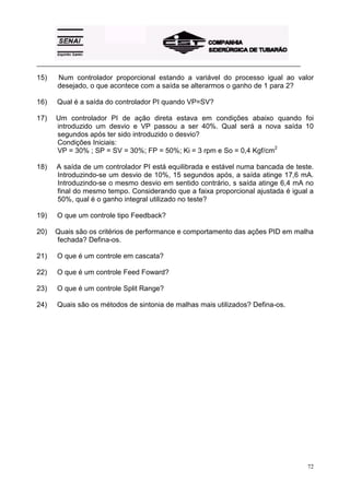 _________________________________________________________________________________________ 
15) Num controlador proporcional estando a variável do processo igual ao valor 
72 
desejado, o que acontece com a saída se alterarmos o ganho de 1 para 2? 
16) Qual é a saída do controlador PI quando VP=SV? 
17) Um controlador PI de ação direta estava em condições abaixo quando foi 
introduzido um desvio e VP passou a ser 40%. Qual será a nova saída 10 
segundos após ter sido introduzido o desvio? 
Condições Iniciais: 
VP = 30% ; SP = SV = 30%; FP = 50%; Ki = 3 rpm e So = 0,4 Kgf/cm2 
18) A saída de um controlador PI está equilibrada e estável numa bancada de teste. 
Introduzindo-se um desvio de 10%, 15 segundos após, a saída atinge 17,6 mA. 
Introduzindo-se o mesmo desvio em sentido contrário, s saída atinge 6,4 mA no 
final do mesmo tempo. Considerando que a faixa proporcional ajustada é igual a 
50%, qual é o ganho integral utilizado no teste? 
19) O que um controle tipo Feedback? 
20) Quais são os critérios de performance e comportamento das ações PID em malha 
fechada? Defina-os. 
21) O que é um controle em cascata? 
22) O que é um controle Feed Foward? 
23) O que é um controle Split Range? 
24) Quais são os métodos de sintonia de malhas mais utilizados? Defina-os. 
