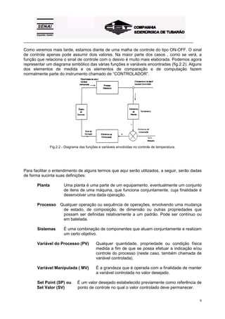 _________________________________________________________________________________________ 
Como veremos mais tarde, estamos diante de uma malha de controle do tipo ON-OFF. O sinal 
de controle apenas pode assumir dois valores. Na maior parte dos casos , como se verá, a 
função que relaciona o sinal de controle com o desvio é muito mais elaborada. Podemos agora 
representar um diagrama simbólico das várias funções e variáveis encontradas (fig.2.2). Alguns 
dos elementos de medida e os elementos de comparação e de computação fazem 
normalmente parte do instrumento chamado de “CONTROLADOR”. 
9 
Fig.2.2 - Diagrama das funções e variáveis envolvidas no controle de temperatura. 
Para facilitar o entendimento de alguns termos que aqui serão utilizados, a seguir, serão dadas 
de forma sucinta suas definições: 
Planta Uma planta é uma parte de um equipamento, eventualmente um conjunto 
de itens de uma máquina, que funciona conjuntamente, cuja finalidade é 
desenvolver uma dada operação. 
Processo Qualquer operação ou sequência de operações, envolvendo uma mudança 
de estado, de composição, de dimensão ou outras propriedades que 
possam ser definidas relativamente a um padrão. Pode ser contínuo ou 
em batelada. 
Sistemas É uma combinação de componentes que atuam conjuntamente e realizam 
um certo objetivo. 
Variável do Processo (PV) Qualquer quantidade, propriedade ou condição física 
medida a fim de que se possa efetuar a indicação e/ou 
controle do processo (neste caso, também chamada de 
variável controlada). 
Variável Manipulada ( MV) É a grandeza que é operada com a finalidade de manter 
a variável controlada no valor desejado. 
Set Point (SP) ou É um valor desejado estabelecido previamente como referência de 
Set Valor (SV) ponto de controle no qual o valor controlado deve permanecer. 
 
