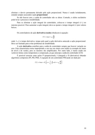 eliminar o desvio permanente deixado pela ação proporcional. Nunca é usada isoladamente,
estando sempre associada à ação proporcional.
        Se não houver erro, a saída do controlador não se altera. Contudo, o efeito oscilatório
pode levar o processo à instabilidade.
        Para se eliminar a ação integral do controlador, coloca-se o tempo integral ( τ I) no
máximo possível. Para aumentar a ação integral, deve-se ajustar o tempo integral ( τ I)em valores
baixos.

       Os controladores de ação derivativa (razão) obedecem à equação:



onde τ D é o tempo derivativo, tempo pelo qual a ação derivativa antecede a ação proporcional.
Deve ser limitado para evitar problemas de instabilidade.
       A ação derivativa contribui para a saída do controlador sempre que houver variação no
erro. Esta característica torna inapropriado o seu uso em sinais com ruídos (a exemplo de sinais
de nível e de vazão), pois os mesmos são amplificados. Por outro lado, é muito usada em
variáveis lentas como temperatura e composição, já que antecipa a saída do controlador (CO)
       É possível associar estas ações P (proporcional), I (integral) e D (derivativa) obtendo
algoritmos compostos (PI, PD, PID). A equação de um controlador PID pode ser dada por:




                                                                                              10
 