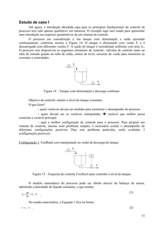 Estudo de caso I
       Até agora, a introdução abordada aqui para os princípios fundamentais de controle de
processo tem sido apenas qualitativo em natureza. O exemplo aqui será usado para apresentar
uma introdução aos aspectos quantitativos de um sistema de controle.
       O processo em consideração é um tanque com alimentação e saída operando
continuamente, conforme mostra a Figura 14. O tanque é alimentado com vazão F i e é
descarregado com diferentes vazões F. A seção do tanque é considerada uniforme com área A c.
O processo tem disponíveis os seguintes elementos de controle: válvulas de controle tanto no
tubo de entrada quanto no tubo de saída, sensor de nível, sensores de vazão para monitorar as
correntes e controlador.




                        Figura 14 – Tanque com alimentação e descarga contínuas.

       Objetivo de controle: manter o nível do tanque constante.
       O que fazer?
               - quais variáveis devem ser medidas para monitorar o desempenho do processo
               - quais devem ser as variáveis manipuladas  variável que melhor possa
controlar a variável principal
               - qual a melhor configuração de controle para o processo. Para projetar um
sistema de controle, mesmo num problema simples, é necessário avaliar o desempenho de
diferentes configurações possíveis. Para este problema particular, serão avaliadas 3
configurações possíveis:

Configuração 1: Feedback com manipulação na vazão de descarga do tanque.




               Figura 15 – Esquema de controle Feedback para controlar o nível do tanque.

       O modelo matemático do processo pode ser obtido através do balanço de massa,
admitindo a densidade do líquido constante, o que resulta:
      dh                                                                               (1)
 A C × = Fi − F
      dt
                    .

         No estado estacionário, a Equação 1 fica na forma:
 0 = Fis −Fs   .                                                                       (2)

                                                                                             11
 