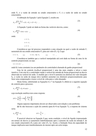 onde Fis é a vazão de entrada no estado estacionário e Fs é a vazão de saída no estado
estacionário.
       A subtração da Equação 1 pela Equação 2, resulta em:
      d ( h −hs )                                                                   (3)
  AC ×            = ( Fi − Fis ) − ( F − Fs )        .
           dt

           A Equação 3 pode ser dada na forma das variáveis desvios, como:
      dy(t)                                                                         (4)
  AC ×
       dt
            = d(t) − u(t)           ,

onde:
                       y = h −h s


                       d = Fi −Fis


                       u = F −Fs         .
      Considera-se que tal processo responderá a uma situação na qual a vazão de entrada F i
aumentará de seu estado estacionário Fis para um valor (Fis+ξ). Logo:
  d = Fi −Fis      ↔                    d =(Fsi +ξ − is
                                                  ) F                 ↔   d=ξ
                                                                                .   (5)

       Considera-se também que a variável manipulada u(t) será dada na forma de uma lei de
controle proporcional, ou seja:
  u(t) = ×
        K y(t)
                   ,                                                                (6)
onde K é uma constante (ou um parâmetro do controlador) chamada de ganho proporcional.
        Esta lei de controle feedback proporcional é uma das mais simples e talvez a mais
intuitiva. Com esta lei o controlador muda a variável de entrada de forma proporcional ao desvio
observado na variável de saída. À medida que o nível h aumenta (ou diminui) do valor desejado
hs, a vazão na saída do tanque deve também aumentar (ou diminuir) proporcionalmente para
fazer uma compensação e trazer o nível de volta para o valor desejado.
        Desta forma, substituindo as Equações 6 e 7 na Equação 4, obtém-se a seguinte equação
de controle para o processo:
      dy(t)                                                                         (7)
  AC ×
       dt
            = ξ− K ×y(t)             ,

cuja resolução analítica tem como resposta:

           ξ          K × 
                             t
                                                                                    (8)
  y(t) =    × 1 − exp  −
                              ÷            .
           K            A C 

           Alguns aspectos importantes devem ser observados com relação a este problema:
           (i) Se não houvesse a ação de controle (para K=0 na Equação 7), a resposta do sistema
seria:
      dy(t)                                               ξ                         (9)
  AC ×      =ξ                                   y(t) =      ×t   .
       dt                                                 AC

       É possível observar na Equação 9 que, nesta condição, o nível do líquido (representado
em termos do desvio y) aumentaria indefinidamente após o aumento da vazão de entrada F i de
seu estado estacionário (Fis) para um valor (Fis+ξ). Assim, a limitação física da capacidade do
tanque implicaria num transbordamento do mesmo após um certo tempo.

                                                                                             12
 