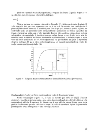 (ii) Com o controle feedback proporcional, a resposta do sistema (Equação 8) para t→∞
se estabelece num novo estado estacionário, dado por:
           ξ                                                                        (10)
 y(∞ ) =
           K
               .

        Nota-se que este novo estado estacionário (Equação 10) é diferente do valor desejado. O
valor desejado seria para que h permanecesse em hs ou y=0. No entanto, esta condição não é
possível para valores finitos de K. Somente para K=∞ é que y=0. Como na prática o ganho do
controlador (K) é um parâmetro finito, neste problema o controlador não teria a capacidade de
trazer a variável de saída para o valor desejado. Embora isto aconteça, a resposta do sistema
submetido a este controlador é significativamente melhor do que o caso de não haver ação de
controle (onde a resposta do sistema aumentaria indefinidamente). A diferença entre o novo
valor de estado estacionário e o set-point especificado é o que se chama de offset. É importante
observar na Figura 16 que o offset nesta situação pode ser reduzido aumentando-se o valor do
ganho proporcional do controlador (K).




      Figura 16 – Resposta de um sistema submetido a um controle Feedback proporcional.




Configuração 2: Feedforward com manipulação na vazão de descarga do tanque.
        Nesta configuração (Figura 17), a vazão do líquido que entra no tanque (variável
distúrbio) é medida sai por gravidade a uma vazão determinada pela pressão hidrostática e pela
resistência da válvula de descarga do líquido, que é uma válvula manual fixada numa certa
posição de abertura e que não varia com o tempo. A vazão de entrada do líquido é agora usada
para regular o nível, empregando-se uma estratégia feedback.




                                                                                             13
 