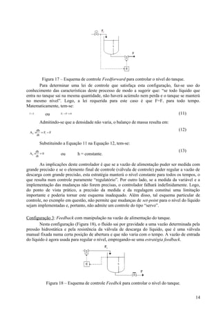 Figura 17 – Esquema de controle Feedforward para controlar o nível do tanque.
       Para determinar uma lei de controle que satisfaça esta configuração, faz-se uso do
conhecimento das características deste processo de modo a sugerir que: “se todo líquido que
entra no tanque sai na mesma quantidade, não haverá acúmulo nem perda e o tanque se manterá
no mesmo nível”. Logo, a lei requerida para este caso é que F=F i para todo tempo.
Matematicamente, tem-se:
 F = Fi      ou      Fi −F = 0                                                       (11)

          Admitindo-se que a densidade não varia, o balanço de massa resulta em:
      dh                                                                             (12)
 A C × = Fi − F
      dt

          Substituindo a Equação 11 na Equação 12, tem-se:
     dh                                                                              (13)
 AC × = 0
     dt
                     ou          h = constante.

       As implicações deste controlador é que se a vazão de alimentação puder ser medida com
grande precisão e se o elemento final de controle (válvula de controle) puder regular a vazão de
descarga com grande precisão, esta estratégia manterá o nível constante para todos os tempos, o
que resulta num controle puramente “regulatório”. Por outro lado, se a medida da variável e a
implementação das mudanças não forem precisas, o controlador falhará indefinidamente. Logo,
do ponto de vista prático, a precisão da medida e da regulagem constitui uma limitação
importante e poderia tornar este esquema inadequado. Além disso, tal esquema particular de
controle, no exemplo em questão, não permite que mudanças de set-point para o nível do líquido
sejam implementadas e, portanto, não admite um controle do tipo “servo”.

Configuração 3: Feedback com manipulação na vazão de alimentação do tanque.
        Nesta configuração (Figura 18), o fluido sai por gravidade a uma vazão determinada pela
pressão hidrostática e pela resistência da válvula de descarga do líquido, que é uma válvula
manual fixada numa certa posição de abertura e que não varia com o tempo. A vazão de entrada
do líquido é agora usada para regular o nível, empregando-se uma estratégia feedback.




             Figura 18 – Esquema de controle Feedbck para controlar o nível do tanque.


                                                                                             14
 