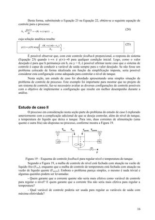 Desta forma, substituindo a Equação 23 na Equação 22, obtém-se a seguinte equação de
controle para o processo:
      dy(t)                                                                          (24)
  AC ×
       dt
            = −(K + c) ×y(t)   ,

cuja solução analítica resulta:
                    (K + c) × − t 0 ) 
                              (t                                                     (25)
  y(t) = y(0) ×  −
               exp                     ÷   .
                          AC          

        É possível observar que, com este controle feedback proporcional, a resposta do sistema
(Equação 25) quando t→∞ é y(∞)→0 para qualquer condição inicial. Logo, como o valor
desejado é para que h permaneça em h s ou y = 0, é possível afirmar neste caso que o sistema de
controle é capaz de conduzir a variável de saída sempre para o valor desejado. Se não fosse um
problema colocado de forma idealizada em função da simplificação imposta, seria possível
considerar esta configuração como adequada para controlar o nível do tanque.
        Nesta seção, um estudo de caso foi abordado apresentando uma simples situação de
problema de controle de processo. Este exemplo foi importante para mostrar que no projeto de
um sistema de controle, faz-se necessário avaliar as diversas configurações de controle possíveis
com o objetivo de implementar a configuração que resulte em melhor desempenho durante a
análise.



Estudo de caso II
        O processo em consideração nesta seção parte do problema do estudo de caso I explorado
anteriormente com a complicação adicional de que se deseja controlar, além do nível do tanque,
a temperatura do líquido que deixa o tanque. Para isto, duas correntes de alimentação (uma
quente e outra fria) são dispostas no processo, conforme mostra a Figura 19.




      Figura 19 – Esquema de controle feedback para regular nível e temperatura do tanque.
        Segundo a Figura 19, a malha de controle do nível está fechada com atuação na vazão de
líquido frio (Ffrio), enquanto que a malha de controle de temperatura está fechada com atuação na
vazão de líquido quente (Fquente). Embora o problema pareça simples, o mesmo é nada trivial e
algumas questões podem ser levantadas:
        - Quem garante que a corrente quente não seria mais efetiva como variável de controle
para regular o nível? E quem garante que a corrente fria não seria mais efetiva para regular a
temperatura?
        - Qual variável de controle poderia ser usada para regular as variáveis de saída com
máxima efetividade?



                                                                                              16
 