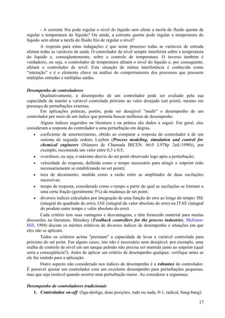 - A corrente fria pode regular o nível do líquido sem afetar a tarefa do fluido quente de
regular a temperatura do líquido? Ou ainda, a corrente quente pode regular a temperatura do
líquido sem afetar a tarefa do fluido frio de regular o nível?
        A resposta para estas indagações é que neste processo todas as variáveis de entrada
afetam todas as variáveis de saída. O controlador de nível sempre interferirá sobre a temperatura
do líquido e, conseqüentemente, sobre o controle de temperatura. O inverso também é
verdadeiro, ou seja, o controlador de temperatura afetará o nível do líquido e, por conseguinte,
afetará o controlador de nível. Esta situação de mútua interferência é conhecida como
“interação” e é o elemento chave na análise do comportamento dos processos que possuem
múltiplas entradas e múltiplas saídas.

Desempenho de controladores
        Qualitativamente, o desempenho de um controlador pode ser avaliado pela sua
capacidade de manter a variável controlada próximo ao valor desejado (set point), mesmo em
presença de perturbações externas.
        Em aplicações práticas, porém, pode ser desejável "medir" o desempenho de um
controlador por meio de um índice que permita buscar melhoras de desempenho.
        Alguns índices sugeridos na literatura e na prática são dados a seguir. Em geral, eles
consideram a resposta do controlador a uma perturbação em degrau.
    • coeficiente de amortecimento, obtido ao comparar a resposta do controlador à de um
        sistema de segunda ordem; Luyben (Process modeling, simulation and control for
        chemical engineers (Número de Chamada BICEN: 66.0 L978p 2ed./1990)), por
        exemplo, recomenda um valor entre 0,3 e 0,5;
    • overshoot, ou seja, o máximo desvio do set point observado logo após a perturbação;
    • velocidade de resposta, definida como o tempo necessário para atingir o setpoint (não
        necessariamente se estabilizando no set point);
    • taxa de decaimento, medida como a razão entre as amplitudes de duas oscilações
        sucessivas;
    • tempo de resposta, considerado como o tempo a partir do qual as oscilações se limitam a
        uma certa fração (geralmente 5%) da mudança de set point;
    • diversos índices calculados por integração de uma função do erro ao longo do tempo: ISE
        (integral do quadrado do erro), IAE (integral do valor absoluto do erro) ou ITAE (integral
        do produto entre tempo e valor absoluto do erro).
        Cada critério tem suas vantagens e desvantagens, e têm fornecido material para muitas
discussões na literatura. Shinskey (Feedback controllers for the process industries, McGraw-
Hill, 1994) discute os méritos relativos de diversos índices de desempenho e situações em que
eles não se aplicam.
        Todos os critérios acima "premiam" a capacidade de levar a variável controlada para
próximo do set point. Em alguns casos, isto não é necessário nem desejável: por exemplo, uma
malha de controle de nível em um tanque pulmão não precisa ser mantida junto ao setpoint (qual
seria a conseqüência?). Antes de aplicar um critério de desempenho qualquer, verifique antes se
ele faz sentido para a aplicação.
        Outro aspecto não considerado nos índices de desempenho é a robustez do controlador.
É possível ajustar um controlador com um excelente desempenho para perturbações pequenas,
mas que seja instável quando ocorrer uma perturbação maior. Ao considerar a segurança.

Desempenho de controladores tradicionais
   1. Controlador on-off (liga-desliga, duas posições, tudo ou nada, 0-1, radical, bang-bang)

                                                                                               17
 
