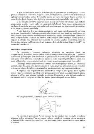 A ação derivativa tira proveito da informação de processo que permite prever, a curto
prazo, a tendência da variável de processo. Assim, ao observar que a variável está aumentando, a
ação derivativa atuará no sentido de reduzí-la, mesmo que o erro e a integral do erro apontem em
outra direção. Desta forma, a ação derivativa torna a resposta do controlador mais rápida.
        O uso de ação derivativa requer cuidados, e deve ser evitada em variáveis cuja medição
esteja sujeita a ruídos (como vazão em escoamento turbulento). Neste caso, o comportamento
oscilante da vazão faz com que a derivada mude continuamente de sinal, com efeito negativo
sobre o desempenho do controlador.
        A ação derivativa deve ser evitada em situações onde o erro varie bruscamente, em forma
de degrau. Um exemplo é dado por cromatógrafos de processo, que atualizam suas leituras em
intervalos de alguns minutos: nestes instantes, a derivada é infinita; um controlador PID abre ou
fecha completamente a válvula de controle nesta situação. Outro exemplo ocorre quando o
setpoint é alterado pelo operador, especialmente em sistemas digitais. Atualmente, uma das
formas de evitar este problema consiste em calcular a derivada da variável de processo (PV) em
vez da derivada do erro.

Sintonia de controladores
       Os controladores possuem parâmetros ajustáveis que permitem alterar seu
comportamento de modo a obter o melhor desempenho para uma dada aplicação. O ganho do
controlador, por exemplo, está relacionado à agressividade do controlador: ganhos altos fazem
com que o controlador atue com mudanças rápidas na saída, enquanto ganhos baixos fazem com
que a saída se altere pouco, caracterizando um comportamento mais passivo do controlador.
       Um campo interessante da teoria de controle, com muita aplicação prática, é a sintonia de
controladores. Hoje, dispomos de um conjunto de regras empíricas e matemáticas que permitem
sistematizar a busca de melhores desempenhos, sem comprometer a segurança do processo.
       A adição da ação proporcional atua no sentido de corrigir o erro. Quanto maior o ganho
menor o desvio permanente ou off-set sem, contudo, conseguir anulá-lo. A ação integral garante
eliminar o off-set mas introduz oscilação no sistema. Finalmente, a ação derivativa reduz as
oscilações e acelera a resposta. O efeito das ações é apresentado graficamente abaixo:




       Na ação proporcional, o efeito do ganho é reduzir o off-set:




       Na sintonia do controlador PI, um aumento de Kc introduz mais oscilação no sistema
enquanto acelera a resposta. Para um mesmo ganho, a redução da constante integral aumenta a
ação integral do controlador acentuando a característica oscilatória ao mesmo tempo que acelera
a resposta:

                                                                                              19
 