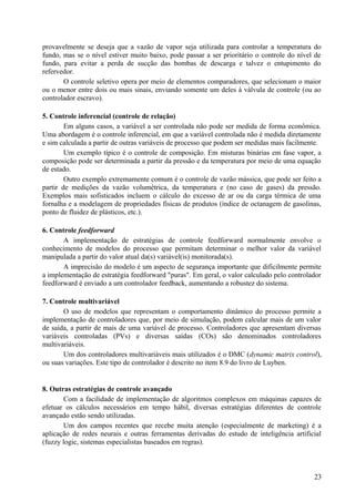 provavelmente se deseja que a vazão de vapor seja utilizada para controlar a temperatura do
fundo, mas se o nível estiver muito baixo, pode passar a ser prioritário o controle do nível de
fundo, para evitar a perda de sucção das bombas de descarga e talvez o entupimento do
refervedor.
       O controle seletivo opera por meio de elementos comparadores, que selecionam o maior
ou o menor entre dois ou mais sinais, enviando somente um deles à válvula de controle (ou ao
controlador escravo).

5. Controle inferencial (controle de relação)
        Em alguns casos, a variável a ser controlada não pode ser medida de forma econômica.
Uma abordagem é o controle inferencial, em que a variável controlada não é medida diretamente
e sim calculada a partir de outras variáveis de processo que podem ser medidas mais facilmente.
        Um exemplo típico é o controle de composição. Em misturas binárias em fase vapor, a
composição pode ser determinada a partir da pressão e da temperatura por meio de uma equação
de estado.
        Outro exemplo extremamente comum é o controle de vazão mássica, que pode ser feito a
partir de medições da vazão volumétrica, da temperatura e (no caso de gases) da pressão.
Exemplos mais sofisticados incluem o cálculo do excesso de ar ou da carga térmica de uma
fornalha e a modelagem de propriedades físicas de produtos (índice de octanagem de gasolinas,
ponto de fluidez de plásticos, etc.).

6. Controle feedforward
       A implementação de estratégias de controle feedforward normalmente envolve o
conhecimento de modelos do processo que permitam determinar o melhor valor da variável
manipulada a partir do valor atual da(s) variável(is) monitorada(s).
       A imprecisão do modelo é um aspecto de segurança importante que dificilmente permite
a implementação de estratégia feedforward "puras". Em geral, o valor calculado pelo controlador
feedforward é enviado a um controlador feedback, aumentando a robustez do sistema.

7. Controle multivariável
       O uso de modelos que representam o comportamento dinâmico do processo permite a
implementação de controladores que, por meio de simulação, podem calcular mais de um valor
de saída, a partir de mais de uma variável de processo. Controladores que apresentam diversas
variáveis controladas (PVs) e diversas saídas (COs) são denominados controladores
multivariáveis.
       Um dos controladores multivariáveis mais utilizados é o DMC (dynamic matrix control),
ou suas variações. Este tipo de controlador é descrito no item 8.9 do livro de Luyben.


8. Outras estratégias de controle avançado
        Com a facilidade de implementação de algoritmos complexos em máquinas capazes de
efetuar os cálculos necessários em tempo hábil, diversas estratégias diferentes de controle
avançado estão sendo utilizadas.
        Um dos campos recentes que recebe muita atenção (especialmente de marketing) é a
aplicação de redes neurais e outras ferramentas derivadas do estudo de inteligência artificial
(fuzzy logic, sistemas especialistas baseados em regras).



                                                                                            23
 