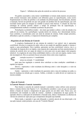 Figura 2 – Influência das ações de controle na variável de processo

        Os ganhos associados a uma menor variabilidade se tornam ainda maiores em processos
onde existem transições entre produtos com diferentes graus ou especificações, como ocorre
freqüentemente no refino do petróleo e em unidades de polimerização. Inevitavelmente, durante
a transição, haverá um período em que será gerado um produto fora de especificação, que será
reciclado (maior gasto de energia) ou vendido (a preços mais baixos). A seleção de uma boa
estratégia de controle permite reduzir o tempo de produção fora da especificação, e
conseqüentemente melhora o resultado econômico do processo.
        Perturbações ou distúrbios (ruído) – são sinais que tendem a afetar o valor da entrada e/ou
saída de um sistema. Se a perturbação é gerada dentro do sistema, ela é denominada interna.
Caso contrário, é considerada como um sinal de entrada do sistema. Estão sempre presentes,
dificultam a ação de controle, e é impossível eliminá-las por completo

- Requisitos de um Sistema de Controle
        A exigência fundamental de um sistema de controle é ser estável, isto é, apresentar
estabilidade absoluta (a resposta de saída volta ao seu estado de equilíbrio quando o sistema é
sujeito a uma perturbação). Deve também, apresentar um boa estabilidade relativa, isto é, a
velocidade de resposta deve ser rápida e esta resposta deve apresentar um bom amortecimento. O
sistema de controle deve ser capaz de reduzir os erros para zero ou para algum valor pequeno
tolerável. As exigências de uma ótima estabilidade relativa e erro zero em regime, muitas vezes
são incompatíveis. Deve-se portanto buscar um ponto ótimo entre estas exigências.
               correção excessiva  instabilidade
               atraso na correção  instabilidade
        para uma boa regulação o controle deve satisfazer as duas condições: estabilidade e
rapidez na resposta
        Desvio – representa o valor resultante da diferença entre o valor desejado e o valor da
variável controlada.
        Ganho – representa o valor resultante do quociente entre a taxa de mudança na saída e a
taxa de mudança na entrada que a causou. Ambas, a entrada e a saída devem ser expressas na
mesma unidade.



- Tipos de Controle
1) Controle Manual e Controle Automático
        Para ilustrar o conceito de controle manual e automático vamos utilizar como processo
típico o sistema térmico das Figuras 3 e 4 . Inicialmente considere o caso em que um operador
detém a função de manter a temperatura da água quente em um dado valor. Neste caso, um
termômetro está instalado na saída do sistema , medindo a temperatura da água quente. O
operador observa a indicação do termômetro e baseado nela, efetua o fechamento ou abertura da
válvula de controle de vapor para que a temperatura desejada seja mantida.
        Deste modo, o operador é que está efetuando o controle através de sua observação e de
sua ação manual, sendo portanto, um caso de “Controle Manual”.




                                                                                                 3
 