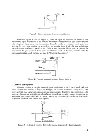 Figura 3 – Controle manual de um sistema térmico.

       Considere agora o caso da Figura 4, onde no lugar do operador foi instalado um
instrumento capaz de substituí-lo no trabalho de manter a temperatura da água quente em um
valor desejado. Neste caso, este sistema atua de modo similar ao operador, tendo então um
detector de erro, uma unidade de controle e um atuador junto à válvula, que substituem
respectivamente os olhos do operador, seu cérebro e seus músculos. Desse modo, o controle da
temperatura da água quente é feito sem a interferência direta do homem, atuando então de
maneira automática, sendo portanto um caso de “Controle Automático”.




                    Figura 4 – Controle automático de um sistema térmico.

2) Controle Auto-operado
       Controle em que a energia necessária para movimentar a parte operacional pode ser
obtida diretamente, através da região de detecção, do sistema controlado. Deste modo, este
controle obtém toda a energia necessária ao seu funcionamento do próprio meio controlado. Este
controle é largamente utilizado em aplicações de controle de pressão e menos comumente no
controle de temperatura, nível, etc. A Figura 5 mostra um exemplo típico de sistema de controle
de pressão, utilizando uma válvula auto-operada.




        Figura 5 – Sistema de controle de pressão mínima de combustível auto-operado.

                                                                                             4
 