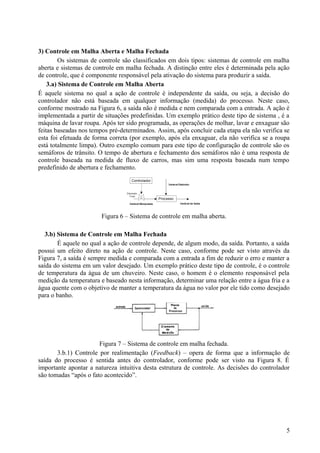 3) Controle em Malha Aberta e Malha Fechada
        Os sistemas de controle são classificados em dois tipos: sistemas de controle em malha
aberta e sistemas de controle em malha fechada. A distinção entre eles é determinada pela ação
de controle, que é componente responsável pela ativação do sistema para produzir a saída.
    3.a) Sistema de Controle em Malha Aberta
É aquele sistema no qual a ação de controle é independente da saída, ou seja, a decisão do
controlador não está baseada em qualquer informação (medida) do processo. Neste caso,
conforme mostrado na Figura 6, a saída não é medida e nem comparada com a entrada. A ação é
implementada a partir de situações predefinidas. Um exemplo prático deste tipo de sistema , é a
máquina de lavar roupa. Após ter sido programada, as operações de molhar, lavar e enxaguar são
feitas baseadas nos tempos pré-determinados. Assim, após concluir cada etapa ela não verifica se
esta foi efetuada de forma correta (por exemplo, após ela enxaguar, ela não verifica se a roupa
está totalmente limpa). Outro exemplo comum para este tipo de configuração de controle são os
semáforos de trânsito. O tempo de abertura e fechamento dos semáforos não é uma resposta de
controle baseada na medida de fluxo de carros, mas sim uma resposta baseada num tempo
predefinido de abertura e fechamento.




                        Figura 6 – Sistema de controle em malha aberta.

   3.b) Sistema de Controle em Malha Fechada
        É aquele no qual a ação de controle depende, de algum modo, da saída. Portanto, a saída
possui um efeito direto na ação de controle. Neste caso, conforme pode ser visto através da
Figura 7, a saída é sempre medida e comparada com a entrada a fim de reduzir o erro e manter a
saída do sistema em um valor desejado. Um exemplo prático deste tipo de controle, é o controle
de temperatura da água de um chuveiro. Neste caso, o homem é o elemento responsável pela
medição da temperatura e baseado nesta informação, determinar uma relação entre a água fria e a
água quente com o objetivo de manter a temperatura da água no valor por ele tido como desejado
para o banho.




                       Figura 7 – Sistema de controle em malha fechada.
       3.b.1) Controle por realimentação (Feedback) – opera de forma que a informação de
saída do processo é sentida antes do controlador, conforme pode ser visto na Figura 8. É
importante apontar a natureza intuitiva desta estrutura de controle. As decisões do controlador
são tomadas “após o fato acontecido”.




                                                                                              5
 