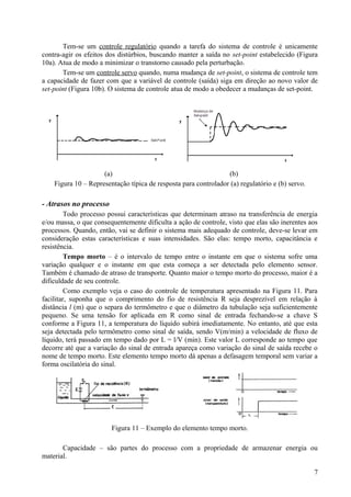 Tem-se um controle regulatório quando a tarefa do sistema de controle é unicamente
contra-agir os efeitos dos distúrbios, buscando manter a saída no set-point estabelecido (Figura
10a). Atua de modo a minimizar o transtorno causado pela perturbação.
       Tem-se um controle servo quando, numa mudança de set-point, o sistema de controle tem
a capacidade de fazer com que a variável de controle (saída) siga em direção ao novo valor de
set-point (Figura 10b). O sistema de controle atua de modo a obedecer a mudanças de set-point.




                     (a)                                         (b)
    Figura 10 – Representação típica de resposta para controlador (a) regulatório e (b) servo.

- Atrasos no processo
         Todo processo possui características que determinam atraso na transferência de energia
e/ou massa, o que consequentemente dificulta a ação de controle, visto que elas são inerentes aos
processos. Quando, então, vai se definir o sistema mais adequado de controle, deve-se levar em
consideração estas características e suas intensidades. São elas: tempo morto, capacitância e
resistência.
         Tempo morto – é o intervalo de tempo entre o instante em que o sistema sofre uma
variação qualquer e o instante em que esta começa a ser detectada pelo elemento sensor.
Também é chamado de atraso de transporte. Quanto maior o tempo morto do processo, maior é a
dificuldade de seu controle.
         Como exemplo veja o caso do controle de temperatura apresentado na Figura 11. Para
facilitar, suponha que o comprimento do fio de resistência R seja desprezível em relação à
distância l (m) que o separa do termômetro e que o diâmetro da tubulação seja suficientemente
pequeno. Se uma tensão for aplicada em R como sinal de entrada fechando-se a chave S
conforme a Figura 11, a temperatura do líquido subirá imediatamente. No entanto, até que esta
seja detectada pelo termômetro como sinal de saída, sendo V(m/min) a velocidade de fluxo de
líquido, terá passado em tempo dado por L = l/V (min). Este valor L corresponde ao tempo que
decorre até que a variação do sinal de entrada apareça como variação do sinal de saída recebe o
nome de tempo morto. Este elemento tempo morto dá apenas a defasagem temporal sem variar a
forma oscilatória do sinal.




                        Figura 11 – Exemplo do elemento tempo morto.

       Capacidade – são partes do processo com a propriedade de armazenar energia ou
material.

                                                                                                 7
 