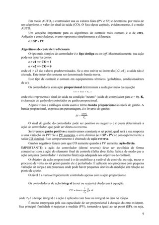Em modo AUTO, o controlador usa os valores lidos (PV e SP) e determina, por meio de
 um algoritmo, o valor do sinal de saída (CO). O foco deste capítulo, evidentemente, é o modo
 AUTO.
      Um conceito importante para os algoritmos de controle mais comuns é o de erro.
 Aplicado a controladores, o erro representa simplesmente a diferença:
      e = SP - PV

 Algoritmos de controle tradicionais
       O tipo mais simples de controlador é o liga-desliga ou on-off. Matematicamente, sua ação
 pode ser descrita como:
       e > e1 => CO = 1
       e < e2 => CO = 0
 onde e1 > e2 são valores predeterminados. Se o erro estiver no intervalo [e2, e1], a saída não é
 alterada. Este intervalo costuma ser denominado banda morta.
       Este tipo de controle é comum em equipamentos térmicos (geladeiras, condicionadores
 de ar).
       Os controladores com ação proporcional determinam a saída por meio da equação


 onde bias representa o sinal de saída na condição "neutra" (saída do controlador para e = 0). Kc
 é chamado de ganho do controlador ou ganho proporcional.
      Alguns livros e catálogos ainda usam o termo banda proporcional ao invés do ganho. A
 banda proporcional, expressa em percentagem, é o inverso do ganho:



       O sinal do ganho do controlador pode ser positivo ou negativo e é quem determinará a
 ação do controlador, que pode ser direta ou reversa.
       Se tivermos ganho positivo e mantivermos constante o set point, qual será a sua resposta
 a uma variação da PV? Se a PV aumenta, o erro diminui (e = SP - PV) e conseqüentemente a
 saída CO diminui. Este comportamento é chamado de ação reversa.
       Ganhos negativos fazem com que CO aumente quando a PV aumenta: ação direta.
 IMPORTANTE: a ação do controlador (direta/ reversa) deve ser escolhida de forma
 compatível com a ação do elemento final de controle (falha abre/ falha fecha), de modo que a
 ação conjunta (controlador + elemento final) seja adequada aos objetivos de controle.
       O objetivo da ação proporcional é o de estabilizar a variável de controle, ou seja, trazer o
 processo de volta ao set point quando ele é perturbado. É aplicado nos processos com pequena
 variação de carga e em processos onde pode haver pequenos desvios da medição em relação ao
 ponto de ajuste.
       O nível é a variável tipicamente controlada apenas com a ação proporcional.

       Os controladores de ação integral (reset ou reajuste) obedecem à equação:



onde τ I é o tempo integral e a ação é aplicada com base na integral do erro no tempo.
       É muito empregada pela sua capacidade de ser proporcional à duração do erro existente.
Sua principal finalidade é reajustar a medida (PV), tornando-a igual ao set point (SP), ou seja,

                                                                                                 9
 