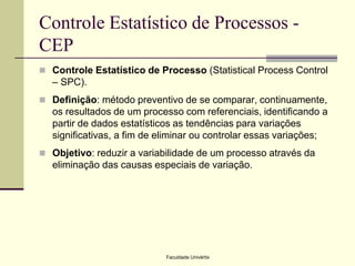 Controle Estatístico de Processos CEP
 Controle Estatístico de Processo (Statistical Process Control

– SPC).
 Definição: método preventivo de se comparar, continuamente,

os resultados de um processo com referenciais, identificando a
partir de dados estatísticos as tendências para variações
significativas, a fim de eliminar ou controlar essas variações;
 Objetivo: reduzir a variabilidade de um processo através da

eliminação das causas especiais de variação.

Faculdade Univértix

 