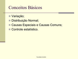 Conceitos Básicos
 Variação;

 Distribuição Normal;
 Causas Especiais e Causas Comuns;
 Controle estatístico.

Faculdade Univértix

 