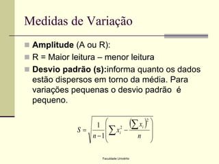 Medidas de Variação
 Amplitude (A ou R):

 R = Maior leitura – menor leitura
 Desvio padrão (s):informa quanto os dados

estão dispersos em torno da média. Para
variações pequenas o desvio padrão é
pequeno.

 xi 2 
1 

S
xi2 

n 1
n 


Faculdade Univértix

 