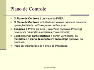 Plano de Controle
 O Plano de Controle é derivado do FMEA;

 O Plano de Controle inclui todos controles previstos em cada

operação listada no Fluxograma de Processo;
 Técnicas à Prova de Erro (Poka Yoke / Mistake Proofing)
devem ser preferidas a controles convencionais;
 Estabelecer as características a serem verificadas, os
métodos e o plano de reação em cada etapa aplicável do
processo;
 Pode ser incorporado às Folhas de Processos.

Faculdade Univértix

 
