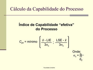 Cálculo da Capabilidade do Processo
Índice de Capabilidade “efetiva”
do Processo
_

Cpk = mínimo

_

x - LIE
LSE - x
;
3sc
3sc
Onde:
_
sc = R
d2
Faculdade Univértix

 