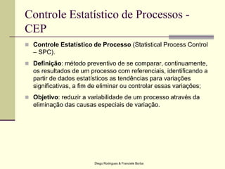 Diego Rodrigues & Franciele Borba
Controle Estatístico de Processos -
CEP
 Controle Estatístico de Processo (Statistical Process Control
– SPC).
 Definição: método preventivo de se comparar, continuamente,
os resultados de um processo com referenciais, identificando a
partir de dados estatísticos as tendências para variações
significativas, a fim de eliminar ou controlar essas variações;
 Objetivo: reduzir a variabilidade de um processo através da
eliminação das causas especiais de variação.
 