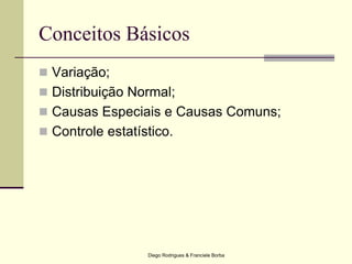 Diego Rodrigues & Franciele Borba
Conceitos Básicos
 Variação;
 Distribuição Normal;
 Causas Especiais e Causas Comuns;
 Controle estatístico.
 