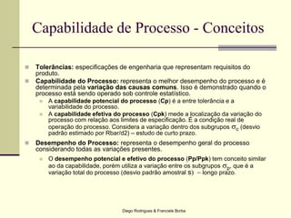 Diego Rodrigues & Franciele Borba
Capabilidade de Processo - Conceitos
 Tolerâncias: especificações de engenharia que representam requisitos do
produto.
 Capabilidade do Processo: representa o melhor desempenho do processo e é
determinada pela variação das causas comuns. Isso é demonstrado quando o
processo está sendo operado sob controle estatístico.
 A capabilidade potencial do processo (Cp) é a entre tolerância e a
variabilidade do processo.
 A capabilidade efetiva do processo (Cpk) mede a localização da variação do
processo com relação aos limites de especificação. É a condição real de
operação do processo. Considera a variação dentro dos subgrupos sc (desvio
padrão estimado por Rbar/d2) – estudo de curto prazo.
 Desempenho do Processo: representa o desempenho geral do processo
considerando todas as variações presentes.
 O desempenho potencial e efetivo do processo (Pp/Ppk) tem conceito similar
ao da capabilidade, porém utiliza a variação entre os subgrupos sp, que é a
variação total do processo (desvio padrão amostral s  longo prazo.
 