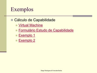 Diego Rodrigues & Franciele Borba
Exemplos
 Cálculo de Capabilidade
 Virtual Machine
 Formulário Estudo de Capabilidade
 Exemplo 1
 Exemplo 2
 
