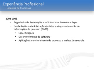4
Experiência Profissional
Indústria de Processos
2003-2006
• Engenheiro de Automação Jr. -- Votorantim Celulose e Papel.
• Implantação e administração de sistema de gerenciamento de
informações de processo (PIMS)
• Especificações
• Desenvolvimento de software
• Aplicações: monitoramento de processo e malhas de controle
 