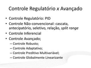 Controle Regulatório x Avançado
• Controle Regulatório: PID
• Controle Não-convencional: cascata,
antecipatório, seletivo, relação, split range
• Controle Inferencial
• Controle Avançado;
– Controle Robusto;
– Controle Adaptativo;
– Controle Preditivo Multivariável;
– Controle Globalmente Linearizante
 