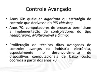 Controle Avançado
• Anos 60: qualquer algoritmo ou estratégia de
controle que derivasse do PID clássico;
• Anos 70: computadores de processo permitiram
a implementação de controladores do tipo
Feedforward, Multivariável e Ótimo;
• Proliferação de técnicas ditas avançadas de
controle: avanços na indústria eletrônica,
especialmente no desenvolvimento de
dispositivos computacionais de baixo custo,
ocorrida a partir dos anos 70.
 