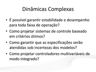 Dinâmicas Complexas
• É possível garantir estabilidade e desempenho
para toda faixa de operação?
• Como projetar sistemas de controle baseado
em critérios ótimos?
• Como garantir que as especificações serão
atendidas sob incertezas dos modelos?
• Como projetar controladores multivariáveis de
modo integrado?
 