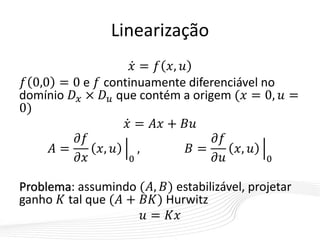 Linearização
𝑥 = 𝑓 𝑥, 𝑢
𝑓 0,0 = 0 e 𝑓 continuamente diferenciável no
domínio 𝐷 𝑥 × 𝐷 𝑢 que contém a origem (𝑥 = 0, 𝑢 =
0)
𝑥 = 𝐴𝑥 + 𝐵𝑢
𝐴 =
𝜕𝑓
𝜕𝑥
𝑥, 𝑢
0
, 𝐵 =
𝜕𝑓
𝜕𝑢
𝑥, 𝑢
0
Problema: assumindo (𝐴, 𝐵) estabilizável, projetar
ganho 𝐾 tal que (𝐴 + 𝐵𝐾) Hurwitz
𝑢 = 𝐾𝑥
 