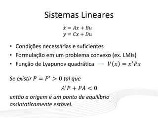 Sistemas Lineares
• Condições necessárias e suficientes
• Formulação em um problema convexo (ex. LMIs)
• Função de Lyapunov quadrática 𝑉 𝑥 = 𝑥′ 𝑃𝑥
Se existir 𝑃 = 𝑃′ > 0 tal que
𝐴′
𝑃 + 𝑃𝐴 < 0
então a origem é um ponto de equilíbrio
assintoticamente estável.
𝑥 = 𝐴𝑥 + 𝐵𝑢
𝑦 = 𝐶𝑥 + 𝐷𝑢
 