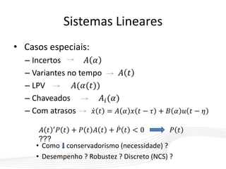Sistemas Lineares
• Casos especiais:
– Incertos 𝐴 𝛼
– Variantes no tempo 𝐴 𝑡
– LPV 𝐴(𝛼(𝑡))
– Chaveados 𝐴𝑖(𝛼)
– Com atrasos 𝑥 𝑡 = 𝐴 𝛼 𝑥 𝑡 − 𝜏 + 𝐵 𝛼 𝑢 𝑡 − 𝜂
• Como conservadorismo (necessidade) ?
• Desempenho ? Robustez ? Discreto (NCS) ?
𝐴 𝑡 ′ 𝑃 𝑡 + 𝑃 𝑡 𝐴 𝑡 + 𝑃 𝑡 < 0 𝑃 𝑡
???
 