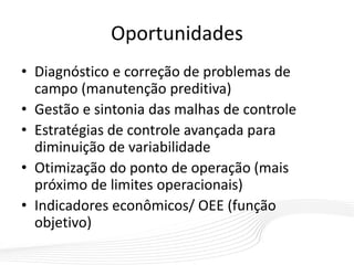 Oportunidades
• Diagnóstico e correção de problemas de
campo (manutenção preditiva)
• Gestão e sintonia das malhas de controle
• Estratégias de controle avançada para
diminuição de variabilidade
• Otimização do ponto de operação (mais
próximo de limites operacionais)
• Indicadores econômicos/ OEE (função
objetivo)
 