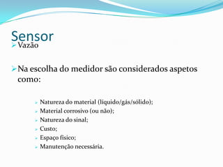 SensorVazão
Na escolha do medidor são considerados aspetos
como:
 Natureza do material (líquido/gás/sólido);
 Material corrosivo (ou não);
 Natureza do sinal;
 Custo;
 Espaço físico;
 Manutenção necessária.
 