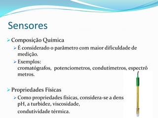 Sensores
Composição Química
 É considerado o parâmetro com maior dificuldade de
medição.
 Exemplos:
cromatógrafos, potenciometros, condutímetros, espectrô
metros.
Propriedades Físicas
 Como propriedades físicas, considera-se a densidade, o
pH, a turbidez, viscosidade,
condutividade térmica.
 