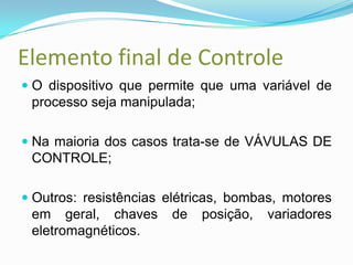 Elemento final de Controle
 O dispositivo que permite que uma variável de
processo seja manipulada;
 Na maioria dos casos trata-se de VÁVULAS DE
CONTROLE;
 Outros: resistências elétricas, bombas, motores
em geral, chaves de posição, variadores
eletromagnéticos.
 