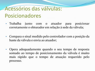 Acessórios das válvulas:
Posicionadores
• Trabalha junto com o atuador para posicionar
corretamente o obturador em relação à sede da válvula;
• Compara o sinal medido pelo controlador com a posição da
haste da válvula e envia ao atuador;
• Opera adequadamente quando o seu tempo de resposta
somado ao tempo de posicionamento da válvula é muito
mais rápido que o tempo de atuação requerido pelo
processo.
 