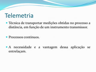 Telemetria
 Técnica de transportar medições obtidas no processo a
distância, em função de um instrumento transmissor.
 Processos contínuos.
 A necessidade e a vantagem dessa aplicação se
entrelaçam.
 