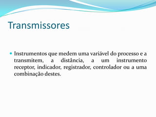 Transmissores
 Instrumentos que medem uma variável do processo e a
transmitem, a distância, a um instrumento
receptor, indicador, registrador, controlador ou a uma
combinação destes.
 