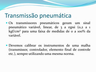Transmissão pneumática
 Os transmissores pneumáticos geram um sinal
pneumático variável, linear, de 3 a 15psi (0,2 a 1
kgf/cm² para uma faixa de medidas de 0 a 100% da
variável.
 Devemos calibrar os instrumentos de uma malha
(transmissor, controlador, elemento final de controle
etc.), sempre utilizando uma mesma norma.
 