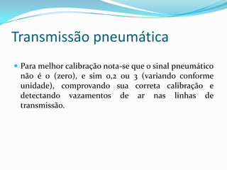 Transmissão pneumática
 Para melhor calibração nota-se que o sinal pneumático
não é 0 (zero), e sim 0,2 ou 3 (variando conforme
unidade), comprovando sua correta calibração e
detectando vazamentos de ar nas linhas de
transmissão.
 