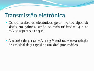 Transmissão eletrônica
 Os transmissores eletrônicos geram vários tipos de
sinais em painéis, sendo os mais utilizados: 4 a 20
mA, 10 a 50 mA e 1 a 5 V.
 A relação de 4 a 20 mA, 1 a 5 V está na mesma relação
de um sinal de 3 a 15psi de um sinal pneumático.
 