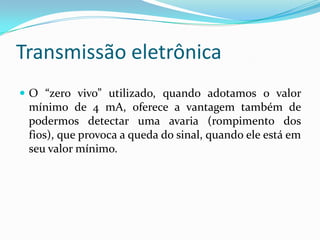 Transmissão eletrônica
 O “zero vivo” utilizado, quando adotamos o valor
mínimo de 4 mA, oferece a vantagem também de
podermos detectar uma avaria (rompimento dos
fios), que provoca a queda do sinal, quando ele está em
seu valor mínimo.
 