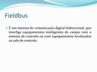 Fieldbus
 É um sistema de comunicação digital bidirecional, que
interliga equipamentos inteligentes de campo com o
sistema de controle ou com equipamentos localizados
na sala de controle.
 