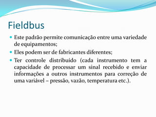 Fieldbus
 Este padrão permite comunicação entre uma variedade
de equipamentos;
 Eles podem ser de fabricantes diferentes;
 Ter controle distribuído (cada instrumento tem a
capacidade de processar um sinal recebido e enviar
informações a outros instrumentos para correção de
uma variável – pressão, vazão, temperatura etc.).
 
