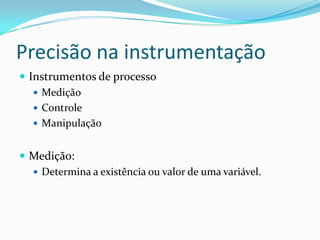 Precisão na instrumentação
 Instrumentos de processo
 Medição
 Controle
 Manipulação
 Medição:
 Determina a existência ou valor de uma variável.
 