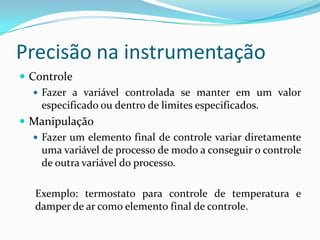 Precisão na instrumentação
 Controle
 Fazer a variável controlada se manter em um valor
especificado ou dentro de limites especificados.
 Manipulação
 Fazer um elemento final de controle variar diretamente
uma variável de processo de modo a conseguir o controle
de outra variável do processo.
Exemplo: termostato para controle de temperatura e
damper de ar como elemento final de controle.
 