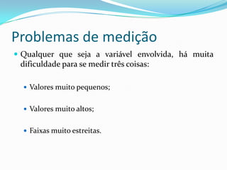 Problemas de medição
 Qualquer que seja a variável envolvida, há muita
dificuldade para se medir três coisas:
 Valores muito pequenos;
 Valores muito altos;
 Faixas muito estreitas.
 