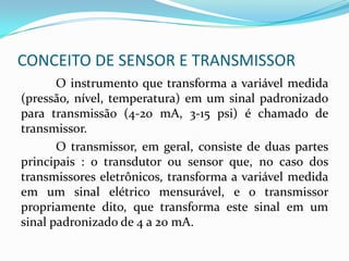 CONCEITO DE SENSOR E TRANSMISSOR
O instrumento que transforma a variável medida
(pressão, nível, temperatura) em um sinal padronizado
para transmissão (4-20 mA, 3-15 psi) é chamado de
transmissor.
O transmissor, em geral, consiste de duas partes
principais : o transdutor ou sensor que, no caso dos
transmissores eletrônicos, transforma a variável medida
em um sinal elétrico mensurável, e o transmissor
propriamente dito, que transforma este sinal em um
sinal padronizado de 4 a 20 mA.
 